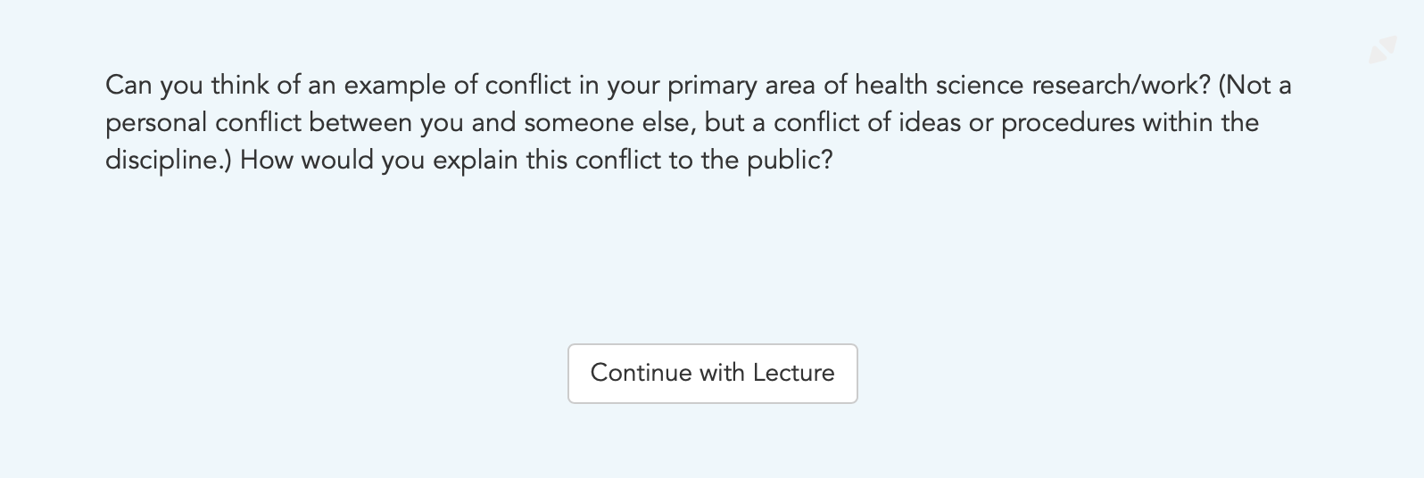Can you think of an example of conflict in your primary area of health science research/work? (Not a personal conflict between you and someone else, but a conflict of ideas or procedures within the discipline.) How would you explain this conflict to the public?